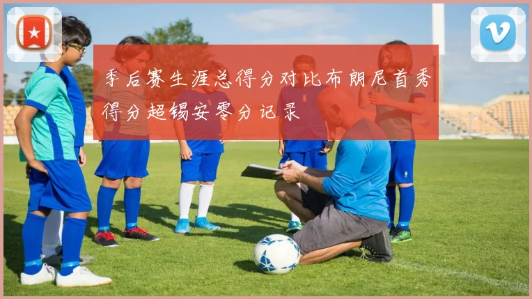 季后赛生涯总得分对比布朗尼首秀得分超锡安零分记录