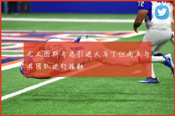 尤文图斯考虑引进大马丁但尚未与其团队进行接触