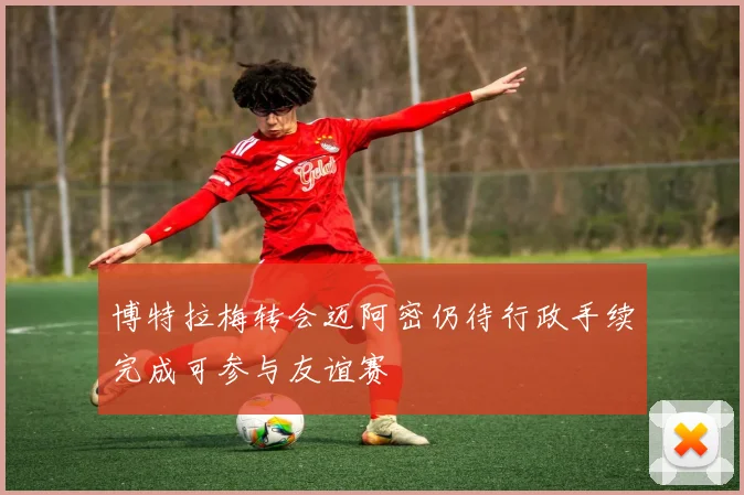 博特拉梅转会迈阿密仍待行政手续完成可参与友谊赛
