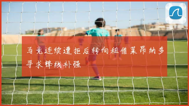 马竞连续遭拒后转向租借莱昂纳多寻求锋线补强