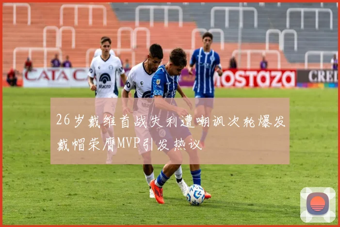 26岁戴维首战失利遭嘲讽次轮爆发戴帽荣膺MVP引发热议