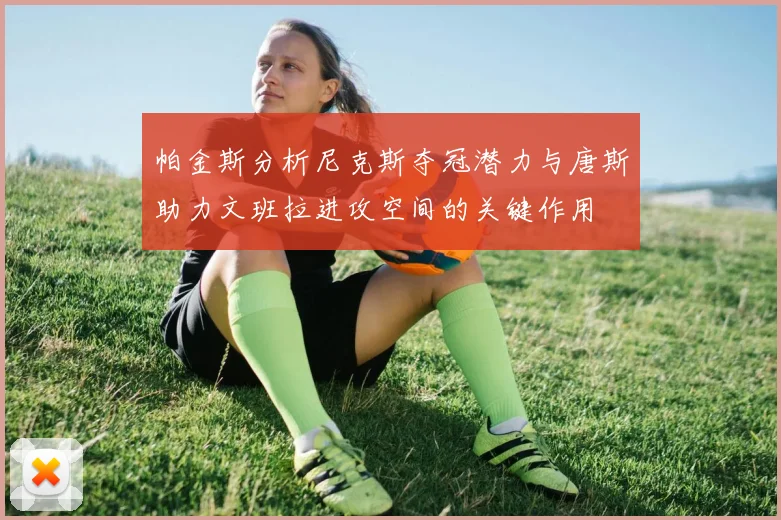 帕金斯分析尼克斯夺冠潜力与唐斯助力文班拉进攻空间的关键作用
