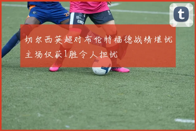 切尔西英超对布伦特福德战绩堪忧主场仅获1胜令人担忧