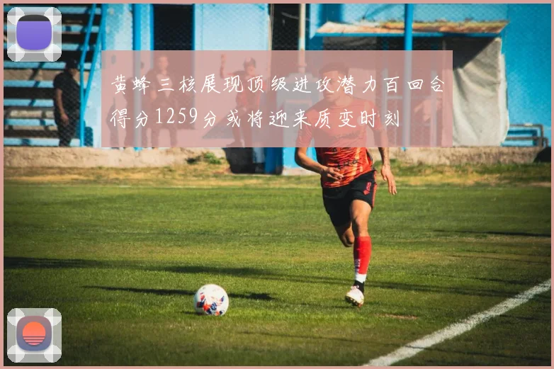 黄蜂三核展现顶级进攻潜力百回合得分1259分或将迎来质变时刻