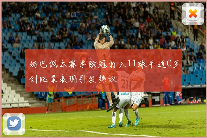 姆巴佩本赛季欧冠打入11球平追C罗创纪录表现引发热议