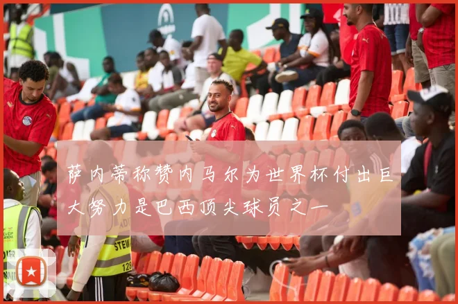 萨内蒂称赞内马尔为世界杯付出巨大努力是巴西顶尖球员之一