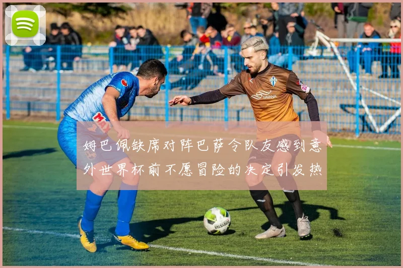 姆巴佩缺席对阵巴萨令队友感到意外世界杯前不愿冒险的决定引发热议