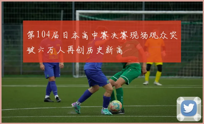 第104届日本高中赛决赛现场观众突破六万人再创历史新高