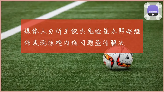 媒体人分析王俊杰免检崔永熙赵继伟表现惊艳内线问题亟待解决