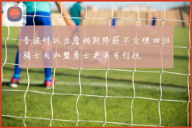 香波特认为詹姆斯降薪不合理回归骑士或加盟勇士更具可行性