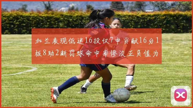 加兰表现低迷16投仅7中贡献16分1板8助2断罚球命中率惨淡正负值为负24