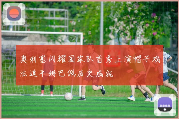 奥利塞闪耀国家队首秀上演帽子戏法追平姆巴佩历史成就