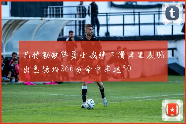 巴特勒缺阵勇士战绩下滑库里表现出色场均266分命中率达50
