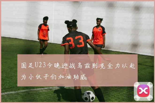 国足U23今晚迎战乌兹别克全力以赴为小伙子们加油助威