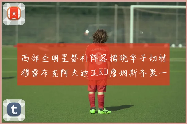 西部全明星替补阵容揭晓华子切特穆雷布克阿夫迪亚KD詹姆斯齐聚一堂