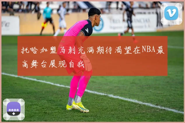 托哈加盟马刺充满期待渴望在NBA最高舞台展现自我