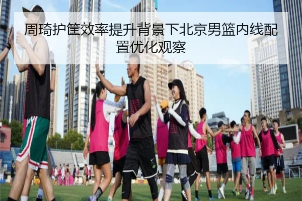 周琦护筐效率提升背景下北京男篮内线配置优化观察 - HaoBo